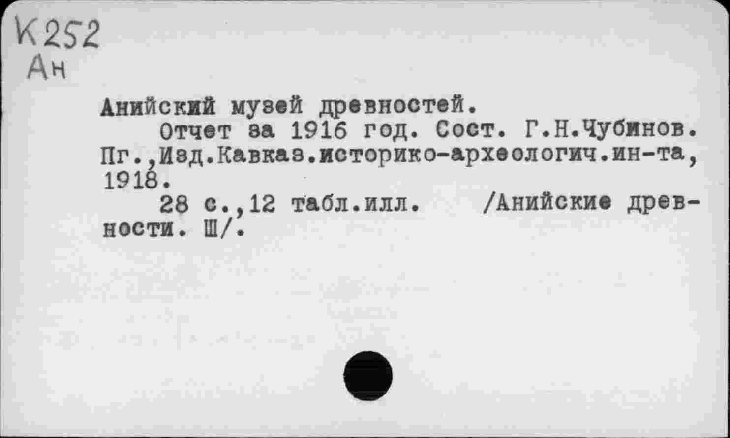 ﻿K 2S2
Ан
Анийский музей древностей.
Отчет за 1916 год. Сост. Г.Н.Чубинов Пг.,Изд.Кавказ.историко-архе ологич.ин-та 1918.
28 с.,12 табл.илл. /Анийские древ ности. Ш/.